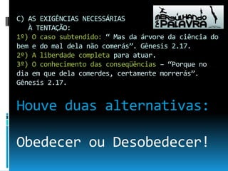C) AS EXIGÊNCIAS NECESSÁRIAS    À TENTAÇÃO:1º) O caso subtendido: “ Mas da árvore da ciência do bem e do mal dela não comerás”. Gênesis 2.17.2º) A liberdade completa para atuar.3º) O conhecimento das conseqüências – “Porque no dia em que dela comerdes, certamente morrerás”. Gênesis 2.17.Houve duas alternativas:Obedecer ou Desobedecer!