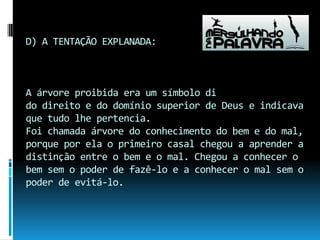 D) A TENTAÇÃO EXPLANADA:A árvore proibida era um símbolo dido direito e do domínio superior de Deus e indicavaque tudo lhe pertencia.Foi chamada árvore do conhecimento do bem e do mal, porque por ela o primeiro casal chegou a aprender a distinção entre o bem e o mal. Chegou a conhecer o bem sem o poder de fazê-lo e a conhecer o mal sem o poder de evitá-lo.