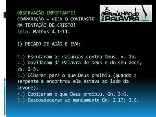 OBSERVAÇÃO IMPORTANTE!COMPARAÇÃO – VEJA O CONTRASTE NA TENTAÇÃO DE CRISTO!Leia: Mateus 4.1-11.E) PECADO DE ADÃO E EVA:1.) Escutaram as calúnias contra Deus, v. 1b.2.) Duvidaram da Palavra de Deus e do seu amor, vs. 2-5.3.) Olharam para o que Deus proibiu (quando a serpente a encontrou ela estava ao lado da árvore).4.) Cobiçaram o que Deus proibiu. Gn. 3:6.5.) Desobedeceram ao mandamento Gn. 2.17; 3.6.