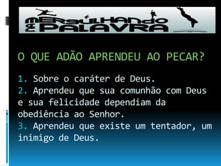 O QUE ADÃO APRENDEU AO PECAR?1. Sobre o caráter de Deus.2. Aprendeu que sua comunhão com Deus e sua felicidade dependiam da obediência ao Senhor.3. Aprendeu que existe um tentador, um inimigo de Deus.