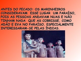 ANTES DO PECADO: OS MARINHEIROS CONSIDERAVAM  ESSE LUGAR  UM PARAÍSO, POIS AS PESSOAS ANDAVAM NUAS E NÃO TINHAM NADA  QUE AS COBRISSE, COMO ADÃO E EVA NO PARAÍSO. ESPECIALMENTE INTERESSARAM-SE PELAS ÍNDIAS. 