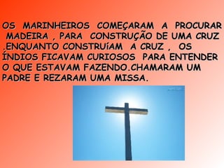 OS  MARINHEIROS  COMEÇARAM  A  PROCURAR  MADEIRA , PARA  CONSTRUÇÃO DE UMA CRUZ .ENQUANTO CONSTRUíAM  A CRUZ ,  OS ÍNDIOS FICAVAM CURIOSOS  PARA ENTENDER  O QUE ESTAVAM FAZENDO.CHAMARAM UM PADRE E REZARAM UMA MISSA. 
