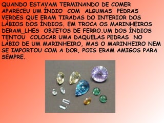 QUANDO ESTAVAM TERMINANDO DE COMER  APARECEU UM ÍNDIO  COM  ALGUMAS  PEDRAS VERDES QUE ERAM TIRADAS DO INTERIOR DOS LÁBIOS DOS ÍNDIOS. EM TROCA OS MARINHEIROS  DERAM_LHES  OBJETOS DE FERRO.UM DOS ÍNDIOS TENTOU  COLOCAR UMA DAQUELAS PEDRAS  NO  LÁBIO DE UM MARINHEIRO, MAS O MARINHEIRO NEM SE IMPORTOU COM A DOR, POIS ERAM AMIGOS PARA SEMPRE. 