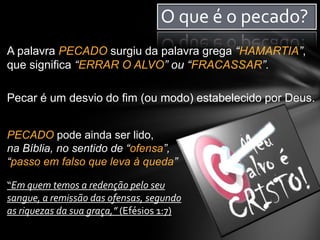 O que é o pecado?
A palavra PECADO surgiu da palavra grega “HAMARTIA”,
que significa “ERRAR O ALVO” ou “FRACASSAR”.
Pecar é um desvio do fim (ou modo) estabelecido por Deus.
PECADO pode ainda ser lido,
na Bíblia, no sentido de “ofensa”,
“passo em falso que leva à queda”
“Em quem temos a redenção pelo seu
sangue, a remissão das ofensas, segundo
as riquezas da sua graça,” (Efésios 1:7)
 