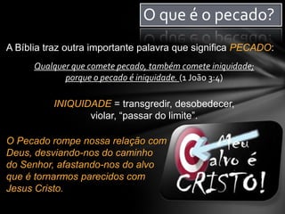 O que é o pecado?
A Bíblia traz outra importante palavra que significa PECADO:
Qualquer que comete pecado, também comete iniquidade;
porque o pecado é iniquidade. (1 João 3:4)
INIQUIDADE = transgredir, desobedecer,
violar, “passar do limite”.
O Pecado rompe nossa relação com
Deus, desviando-nos do caminho
do Senhor, afastando-nos do alvo
que é tornarmos parecidos com
Jesus Cristo.
 