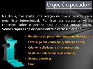 Na Bíblia, não existe uma relação do que é pecado, seria
uma lista interminável. Por isso ela apresenta vários
conceitos sobre o pecado para a nossa autoavaliação.
Somos capazes de discernir entre o certo e o errado.
• Rebelar-se ou passar dos limites estabelecidos;
• Fazer algo que causa dano, tristeza ou dor;
• Criar uma cilada para uma pessoa cair;
• Se deixar seduzir por coisas erradas;
• Se opor à justiça;
• Errar.
O que é o pecado?
 