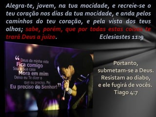 Alegra-te, jovem, na tua mocidade, e recreie-se o
teu coração nos dias da tua mocidade, e anda pelos
caminhos do teu coração, e pela vista dos teus
olhos; sabe, porém, que por todas estas coisas te
trará Deus a juízo. Eclesiastes 11:9
Portanto,
submetam-se a Deus.
Resistam ao diabo,
e ele fugirá de vocês.
Tiago 4:7
 