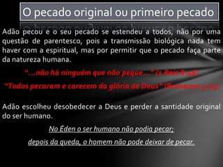 Adão pecou e o seu pecado se estendeu a todos, não por uma
questão de parentesco, pois a transmissão biológica nada tem
haver com a espiritual, mas por permitir que o pecado faça parte
da natureza humana.
“...não há ninguém que não peque...” (1 Reis 8:46)
“Todos pecaram e carecem da glória de Deus” (Romanos 3:23)
Adão escolheu desobedecer a Deus e perder a santidade original
do ser humano.
No Éden o ser humano não podia pecar;
depois da queda, o homem não pode deixar de pecar.
O pecado original ou primeiro pecado
 