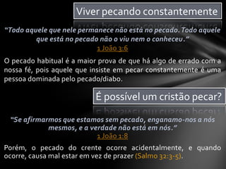 “Todo aquele que nele permanece não está no pecado.Todo aquele
que está no pecado não o viu nem o conheceu.”
1 João 3:6
O pecado habitual é a maior prova de que há algo de errado com a
nossa fé, pois aquele que insiste em pecar constantemente é uma
pessoa dominada pelo pecado/diabo.
Viver pecando constantemente
É possível um cristão pecar?
“Se afirmarmos que estamos sem pecado, enganamo-nos a nós
mesmos, e a verdade não está em nós.”
1 João 1:8
Porém, o pecado do crente ocorre acidentalmente, e quando
ocorre, causa mal estar em vez de prazer (Salmo 32:3-5).
 