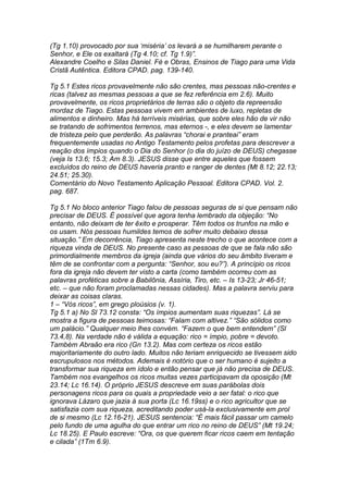 (Tg 1.10) provocado por sua ‘miséria’ os levará a se humilharem perante o 
Senhor, e Ele os exaltará (Tg 4.10; cf. Tg 1.9)”. 
Alexandre Coelho e Silas Daniel. Fé e Obras, Ensinos de Tiago para uma Vida 
Cristã Autêntica. Editora CPAD. pag. 139-140. 
Tg 5.1 Estes ricos provavelmente não são crentes, mas pessoas não-crentes e 
ricas (talvez as mesmas pessoas a que se fez referência em 2.6). Muito 
provavelmente, os ricos proprietários de terras são o objeto da repreensão 
mordaz de Tiago. Estas pessoas vivem em ambientes de luxo, repletas de 
alimentos e dinheiro. Mas há terríveis misérias, que sobre eles hão de vir não 
se tratando de sofrimentos terrenos, mas eternos -, e eles devem se lamentar 
de tristeza pelo que perderão. As palavras “chorai e pranteai” eram 
frequentemente usadas no Antigo Testamento pelos profetas para descrever a 
reação dos ímpios quando o Dia do Senhor (o dia do juízo de DEUS) chegasse 
(veja Is 13.6; 15.3; Am 8.3). JESUS disse que entre aqueles que fossem 
excluídos do reino de DEUS haveria pranto e ranger de dentes (Mt 8.12; 22.13; 
24.51; 25.30). 
Comentário do Novo Testamento Aplicação Pessoal. Editora CPAD. Vol. 2. 
pag. 687. 
Tg 5.1 No bloco anterior Tiago falou de pessoas seguras de si que pensam não 
precisar de DEUS. É possível que agora tenha lembrado da objeção: “No 
entanto, não deixam de ter êxito e prosperar. Têm todos os trunfos na mão e 
os usam. Nós pessoas humildes temos de sofrer muito debaixo dessa 
situação.” Em decorrência, Tiago apresenta neste trecho o que acontece com a 
riqueza vinda de DEUS. No presente caso as pessoas de que se fala não são 
primordialmente membros da igreja (ainda que vários do seu âmbito tiveram e 
têm de se confrontar com a pergunta: “Senhor, sou eu?”). A princípio os ricos 
fora da igreja não devem ter visto a carta (como também ocorreu com as 
palavras proféticas sobre a Babilônia, Assíria, Tiro, etc. – Is 13-23; Jr 46-51; 
etc. – que não foram proclamadas nessas cidades). Mas a palavra serviu para 
deixar as coisas claras. 
1 – “Vós ricos”, em grego ploúsios (v. 1). 
Tg 5.1 a) No Sl 73.12 consta: “Os ímpios aumentam suas riquezas”. Lá se 
mostra a figura de pessoas teimosas: “Falam com altivez.” “São sólidos como 
um palácio.” Qualquer meio lhes convém. “Fazem o que bem entendem” (Sl 
73.4,8). Na verdade não é válida a equação: rico = ímpio, pobre = devoto. 
Também Abraão era rico (Gn 13.2). Mas com certeza os ricos estão 
majoritariamente do outro lado. Muitos não teriam enriquecido se tivessem sido 
escrupulosos nos métodos. Ademais é notório que o ser humano é sujeito a 
transformar sua riqueza em ídolo e então pensar que já não precisa de DEUS. 
Também nos evangelhos os ricos muitas vezes participavam da oposição (Mt 
23.14; Lc 16.14). O próprio JESUS descreve em suas parábolas dois 
personagens ricos para os quais a propriedade veio a ser fatal: o rico que 
ignorava Lázaro que jazia à sua porta (Lc 16.19ss) e o rico agricultor que se 
satisfazia com sua riqueza, acreditando poder usá-la exclusivamente em prol 
de si mesmo (Lc 12.16-21). JESUS sentencia: “É mais fácil passar um camelo 
pelo fundo de uma agulha do que entrar um rico no reino de DEUS” (Mt 19.24; 
Lc 18.25). E Paulo escreve: “Ora, os que querem ficar ricos caem em tentação 
e cilada” (1Tm 6.9). 
 
