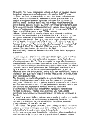 b) Também hoje muitas pessoas são ateístas não tanto por causa de dúvidas 
intelectuais, mas porque no fundo pensam não precisar de DEUS e por 
confiarem nos bens, na boa posição, em suas capacidades. São esses seus 
ídolos. Geralmente nem mesmo é necessária grande quantidade de bens, 
posição e inteligência para que alguém se considere “rico” no sentido do 
presente trecho. – Nenhum de nós está livre do risco de transformar suas 
propriedades e garantias maiores ou menores em ídolos: conta bancária, casa, 
bons ganhos constantes. Então existirá também o perigo de permanecermos 
“sentados” em tudo isso. “A avareza é uma raiz de todos os males” (1Tm 6.10). 
Leva a uma atitude errônea perante DEUS e pessoas. 
c) Para a última jornada da história universal anuncia-se que o anticristo 
controlará tudo e boicotará os que se mantêm fiéis a JESUS (Ap 13.17). Aqui 
se explicita outra linha que perpassa a Escritura: há seres humanos cuja 
consciência está presa a DEUS, que perseveram singela e inabalavelmente do 
lado de DEUS e são prejudicados em todos os sentidos porque o diabo é o 
“príncipe deste mundo”. Nos salmos eles são chamados de “necessitados” (Sl 
10.2,12; 12.5; 34.2,7; 74.19-22; etc.). JESUS os chama de “pobres”. Mas 
declara: “Bem-aventurados vós, os pobres” (Lc 6.20). 
Fritz Grunzweig. Comentário Esperança Carta De Tiago. Editora Evangélica 
Esperança. 
«...Atendei agora...» Literalmente temos aqui «Vinde, agora...», no sentido de 
«Vede, agora...», uma incisiva chamada à atenção, no estilo da diatribe. «... 
chorai lamentando...» Em Tg. 4:9, a lamentação e o choro são vinculados ao 
arrependimento, o que conduz à restauração da alma. Em contraste com isso, 
aqui temos uma lamentação provocada pelo julgamento inevitável. Não há aqui 
qualquer chamada ao arrependimento. «As lamentações, diferentemente de 
Tg. 4:9, não são uma expressão de humilde arrependimento, e, sim, de 
remorso e terror sem alívio» (Poteat, in loc.). Tudo isso, naturalmente, mostra a 
intensidade com que o autor sagrado sentia os erros sociais em que os pobres 
eram oprimidos pelos ricos. 
Não é verdade que muitos são reduzidos a escravos virtuais, que recebem 
salários ridículos por um trabalho árduo, que lhes consome longas horas? O 
avanço do comunismo no mundo não tem resultado essencialmente do fato de 
ser um bom sistema econômico, pois a experiência não tem demonstrado isso; 
pelo contrário, seu progresso se deve aos abusos do capitalismo. 
Consideremos os aluguéis que são cobrados, o preço das consultas aos 
médicos, etc. Nessas, e noutras áreas, exerce-se uma feroz pressão 
econômica, que muitos governos não conseguem controlar, ou se recusam a 
fazê-lo. 
«...chorai...» No grego é Maio», «chorar», com frequência usada com o sentido 
de «chorar pelos mortos», sentido tristeza e desespero. Esse é: o choro 
daqueles que antecipam um juízo severo, e não o choro dos penitentes. 
(Comparar com Apo. 6:15-16 e Joel 1:5). 
«...lamentando...» No grego, «ololudzo», termo usado para indicar «chorar em 
voz alta», «uivos de lamentação». Era termo usado para descrever a palavra 
anterior. O «choro» será em altos uivos de lamentação. 
«...desventuras...» No grego é «talaiporia», «misérias». Há uma alusão direta 
aos «sofrimentos dos condenados», ao julgamento, embora certas tristeza, 
 