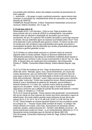 provocadas pelo infortúnio, talvez não estejam excluídas do pensamento do 
autor sagrado. 
«...sobrevirão...» No grego é usado o particípio presente—agora mesmo elas 
começam a concretizar-se, imediatamente antes da «parousia» (ou segundo 
advento de CRISTO). 
CHAMPLIN, Russell Norman, O Novo Testamento Interpretado versículo por 
versículo. Editora Candeias. Vol. 6. pag. 73. 
2. O mal que virá (v.2). 
Observação do Ev. Luiz Henrique - Creio eu que Tiago já poderia estar 
prenunciando não só a vinda de JESUS no arrebatamento, mas poderia 
também estar se referindo à destruição de Jerusalém que em breve 
aconteceria. No ano 70 o general Tito invadiria Jerusalém e poria fogo inclusive 
no templo. De que adiantaria agora as riquezas acumuladas pelos ricos? Tudo 
seria destruido e tudo confiscado pelo governo romano. O mesmo se deu com 
os crentes que não venderam suas propriedades para ajudar aos pobres e 
necessitados da Igreja. Bem fez Barnabé que vendeu propriedade para ajudar 
aos pobres e ganhou galardão no céu. 
Tg 5.2 Ambos os verbos deste versículo e o primeiro verbo do versículo 
seguinte estão no tempo perfeito. Ropes os descreve habilmente como 
"declarações pitorescas e figurativas da verdadeira inutilidade desta riqueza à 
vista daquele que conhece o valor do que é permanente e eterno" (op. cit., pág. 
284). A riqueza deve ser usada para bons propósitos, não entesourada. 
Charles F. Pfeiffer. Comentário Bíblico Moody. Editora Batista Regular. pag. 
23. 
Tg 5.2 a) O fato da mudança de tom. Tiago vê aproximar-se o que os ricos 
ainda não veem: “Atenção, agora, ricos, chorai lamentando, por causa das 
vossas desventuras, que vos sobrevirão!” Assim como em geral o dono da 
casa ergue a taça no início de uma festividade e brinda como sinal de que a 
festa está começando: “Atenção!”, assim Tiago convoca agora para o lamento. 
Ainda estão “numa boa”. Porém isso acabará em breve. Devem preparar-se 
desde já. Isso é semelhante às palavras de Jeremias, que já entoava o 
lamento fúnebre (cf. Jr 4.19ss; etc.) quando muitos ainda se consideravam 
seguros em Jerusalém. “Como o mundo jaz cego e morto! Dorme em 
segurança e presume que a aflição do grande dia ainda está distante e remota” 
(J. C. Rube; cf. também Lc 17.26-30). 
Tg 5.2 b) A causa da guinada. “Vossa riqueza está apodrecida”: provavelmente 
tem-se em mente as ricas reservas de víveres que foram estocados e agora se 
deterioraram. Era muito melhor guardar esses estoques do que dá-los aos 
pobres (Sl 41.2; Pv 19.17; Sir 4.1-6; Mt 5.42; 25.40; Lc 6.38; Gl 6.9s; Hb 
13.16). Talvez também se visasse aguardar tempos em que se poderia vendê-los 
a preços vis. – “Vossas roupas estão comidas de traças”: os antigos não 
tinham dinheiro em moeda, como hoje. Acumulavam-se sobretudo valores 
materiais, tecidos, vestes preciosas etc. Também João Batista convocou – de 
forma audível para muitos em Israel – a um comportamento diferente (Lc 3.11). 
Novamente somos lembrados aqui do Sermão do Monte (Mt 6.20). 
Fritz Grunzweig. Comentário Esperança Carta De Tiago. Editora Evangélica 
Esperança. 
 