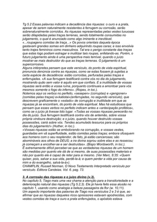 Tg 5.2 Essas palavras indicam a decadência das riquezas: o ouro e a prata, 
apesar de serem naturalmente resistentes à ferrugem ou corrosão, serão 
sobrenaturalmente corroídos. As riquezas representadas pelas vestes luxuosas 
serão dilapidadas pelas traças terrenas, sendo totalmente consumidas no 
julgamento, o qual é anunciado como algo iminente e inevitável. 
«...roupagens comidas de traça...» Os povos orientais daquela época 
gastavam grandes somas em dinheiro adquirindo roupas caras; e isso envolvia 
tanto trajes femininos como masculinos. Tal era o perigo constante das traças 
que estas logo podiam estragar e inutilizar tais roupas, enfetando-as. Porém, o 
futuro julgamento ainda é uma perspectiva mais temível, quando o juízo 
mostrar-se mais destruidor do que as traças terrenas. O julgamento é um 
supercorrosivo. 
Alguns intérpretes pensam que este versículo, do ponto de vista espiritual, 
pronuncia denúncia contra as riquezas, como se estas fossem já sujeitas a 
certa espécie de decadência: estão corroídas, perfuradas pelas traças e 
enferrujadas. «A sua ferrugem testificará contra vós no dia do julgamento, 
mostrando quão sem valor é aquilo em que confiais. E a inutilidade de vossas 
riquezas será então a vossa ruína, porquanto continuais a amontoar para vós 
mesmos somente o fogo do inferno». (Ropes, in loc.). 
Notemos aqui os verbos no perfeito, «sesepen» (corruptas) e «gengonen» 
(comidas pelas traças) e«katiotai»(enferrujadas, no segundo versículo), que 
descrevem graficamente o «estado» de corrupção e inutilidade em que as 
riquezas já se encontram, do ponto de vista espiritual. Mas há estudiosos que 
pensam que esses verbos no perfeito indicam antes a «antecipação profética», 
como se o juízo já tivesse tido lugar. «Todas as vossas riquezas perecerão no 
dia do juízo. Sua ferrugem testificará contra vós de antemão, sobre vossa 
própria vindoura destruição; e o juízo, quando houver destruído vossas 
possessões, cairá sobre vós. Tendes acumulado tesouros para os próprios 
dias do julgamento!» (Huther, in loc.). 
«Vossas riquezas estão se embolorando na corrupção, e vossas vestes, 
guardadas em vã superfluidade, estão comidas pelas traças; embora ofusquem 
aos homens com o seu resplendor, de fato, já estão cancerosas; são 
abomináveis aos olhos de DEUS; a ira divina soprou sobre elas e as ressecou; 
já começam a encolher-se e ser destruídas». (Bispo Wordsworth, in loc.). 
Ê extremamente difícil perceber-se que as verdadeiras riquezas de um homem 
são medidas por quanto ele dá de si mesmo, de suas possessões materiais e 
não por quanto ele é capaz de reter para si mesmo. (Ver Marc. 8:35: «Quem 
quiser, pois, salvar a sua vida, perdê-la-á; e quem perder a vida por causa de 
mim e do evangelho, salvà-la-á»). 
CHAMPLIN, Russell Norman, O Novo Testamento Interpretado versículo por 
versículo. Editora Candeias. Vol. 6. pag. 73. 
3. A corrosão das riquezas e o juízo divino (v.3). 
No capítulo 5, Tiago mais uma vez chama a atenção para a transitoriedade e a 
deterioração natural das riquezas (Tg 5.2,3). Ele já havia feito essa alusão no 
capítulo 1, usando como analogia a beleza passageira da flor (w. 10,11). 
Um aspecto importante das palavras de Tiago nos versículos 2 e 3 é que, ao 
afirmar que as riquezas daqueles ricos opressores estavam apodrecidas, com 
vestes comidas de traça e ouro e prata enferrujados, o apóstolo estava 
 