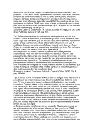 destacando também que os bens daqueles homens haviam perdido o seu 
propósito. “O fato de as vestes representarem o alimento das traças, o dinheiro 
guardado se tornar manchado e o ouro e a prata enferrujarem, não sendo 
utilizados por seus donos quando poderiam ter sido destinados aos pobres, 
indica que foram afastados da função a qual DEUS lhes destinou. Se os ricos 
aceitarem a vontade de DEUS como a sua própria, então usarão suas posses 
para suprir as necessidades dos semelhantes (Tg 2.15,16) em vez de viver em 
luxurias e deleites (Tg 5.5; cf.Tg4.3). 
Alexandre Coelho e Silas Daniel. Fé e Obras, Ensinos de Tiago para uma Vida 
Cristã Autêntica. Editora CPAD. pag. 141. 
Tg 5.3 Os metais preciosos acumularam-se e estragaram-se sem ter sido 
usados. Quando a riqueza não é usada para ajudar os outros, ela perde o seu 
valor. Tiago nos adverte de que até mesmo o que parece ser mais indestrutível 
(ouro e prata) estará condenado se não for colocado em um bom uso. A 
inutilidade do ouro e da prata acumulados os comerá como fogo no inferno. 
Então, se revelará a avareza, o egoísmo e a maldade dos ricos. Eles deixaram 
de fazer o bem com o que tinham, e isto é pecado (4.17). 
Poucas pessoas no mundo ocidental podem ler esta passagem com 
entendimento e não ficar pelo menos marcadas pela sua verdade. Nós 
provavelmente adicionamos uma nova dimensão ao problema, porque não 
acumulamos para preservar para mais tarde, mas acumulamos para gastar, ou 
até mesmo para desperdiçar. Os crentes da atualidade encontram-se 
participando da tendência da sociedade de consumir tanto quanto possível 
sem considerar as condições em outras partes do mundo, ou até mesmo o que 
vamos deixar para os nossos filhos e netos. Será que a nossa ferrugem não 
dará testemunho contra nós nos últimos dias? 
Comentário do Novo Testamento Aplicação Pessoal. Editora CPAD. Vol. 2. 
pag. 687-688. 
Tg 5.3 “Vosso ouro e vossa prata enferrujaram”: os antigos ainda não tinham a 
possibilidade de limpar metais nobres de outras substâncias da forma como 
nós. Por isso era possível que em certas condições também ouro e prata 
oxidassem. Todas as jóias e outros objetos metálicos de valor experimentavam 
forte depreciação. Em suma: aquilo em que consiste a riqueza é passageiro, 
está sujeito à transitoriedade geral, também hoje: muda o “clima” na economia 
de um país. As ações caem. Empresas de renome pedem concordata ou têm 
de ser vendidas com urgência; não resta muita coisa aos donos antigos. 
Instala-se o desemprego. Bons cargos se perdem. Outros ramos da economia 
são prejudicados também. Caem as receitas de impostos. Uma coisa está 
ligada à outra. O chão treme sob os pés. Ou pode ser até mesmo que grasse 
pelo país o arado da guerra e da revolução; grandes personalidades de ontem 
tornam-se hoje mendigos. 
c) Bens não usados transformam-se em acusação: “Sua ferrugem há de ser 
por testemunho contra vós mesmos”: Na grande data do juízo de DEUS 
servirão de testemunhas contra eles os mantimentos deteriorados e as roupas, 
bem como o dinheiro estocado e depreciado, que não manteve seu brilho, por 
assim dizer, por não circular nas mãos de terceiros. Também nós um dia 
seremos questionados: “O que você fez com sua vida, com seus dons, com 
sua profissão e sua propriedade, bem como com as pessoas necessitadas que 
 