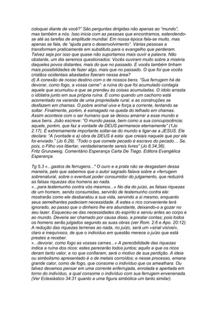 coloquei diante de você?” São perguntas dirigidas não apenas ao “mundo”, 
mas também a nós. Isso inicia com as pessoas que encontramos, estendendo-se 
até as tarefas de amplitude mundial. Em nossa época fala-se muito, mas 
apenas se fala, de “ajuda para o desenvolvimento”. Várias pessoas a 
transformam praticamente em substituto para o evangelho que perderam. 
Talvez seja por isso que quase não suportamos mais ouvir a palavra. Não 
obstante, um dia seremos questionados: Vocês ouviram muito sobre a miséria 
daqueles povos distantes, mais do que no passado. E vocês também tinham 
mais possibilidades de fazer algo, mais que no passado. O que foi que vocês 
cristãos ocidentais abastados fizeram nessa área? 
d) A conexão de nosso destino com o de nossos bens. “Sua ferrugem há de 
devorar, como fogo, a vossa carne”: a ruína do que foi acumulado contagia 
aquele que acumulou e que se prendeu às coisas acumuladas. O ídolo arrasta 
o idólatra junto em sua própria ruína. É como quando um cachorro está 
acorrentado na varanda de uma propriedade rural, e as construções se 
desfazem em chamas. O pobre animal uiva e força a corrente, tentando se 
soltar. Finalmente, porém, é esmagado na queda do telhado em chamas. 
Assim acontece com o ser humano que se deixou amarrar a esse mundo e 
seus bens. João escreve: “O mundo passa, bem como a sua concupiscência; 
aquele, porém, que faz a vontade de DEUS permanece eternamente” (1Jo 
2.17). É extremamente importante soltar-se do mundo e ligar-se a JESUS. Ele 
declara: “A (vontade e a) obra de DEUS é esta: que creiais naquele que por ele 
foi enviado.” (Jo 6.29). “Todo o que comete pecado é escravo do pecado… Se, 
pois, o Filho vos libertar, verdadeiramente sereis livres” (Jo 8.34,36). 
Fritz Grunzweig. Comentário Esperança Carta De Tiago. Editora Evangélica 
Esperança. 
Tg 5.3 «...gastos de ferrugens..." O ouro e a prata não se desgastam dessa 
maneira, pelo que sabemos que o autor sagrado falava sobre a «ferrugem 
sobrenatural, sobre o eventual poder consumidor do julgamento, que reduzirá 
as falsas riquezas dos homens ao nada. 
«...para testemunho contra vós mesmos...» No dia do juízo, as falsas riquezas 
de um homem, sendo consumidas, servirão de testemunho contra ele: 
mostrarão como ele desbaratou a sua vida, servindo a si mesmo, enquanto 
seus semelhantes padeciam necessidade. A estes o rico conveniente terá 
ignorado, ao passo que o dinheiro lhe era abundante, deixando-o a gozar no 
seu lazer. Esqueceu-se das necessidades do espírito e serviu antes ao corpo e 
ao mundo. Deveria ser chamado por causa disso, a prestar contas; pois todos 
os homens serão julgados segundo as suas obras (ver Rom. 2:6 e Apo. 20:12). 
A redução das riquezas terrenas ao nada, no juizo, será um «sinal visível», 
claro e inequívoco, de que o indivíduo em questão merece o juízo que está 
prestes a receber. 
«...devorar, como fogo as vossas carnes...» A perecibilidade das riquezas 
indica a ruína dos ricos: estes perecerão todos juntos; aquilo a que os ricos 
deram tanto valor, e no que confiaram, será o motivo de sua perdição. A ideia 
ou simbolismo apresentado é o de metais corroídos; e nesse processo, emana 
grande calor, como de fogo, que consome o indivíduo que os amealhara. Ou 
talvez devamos pensar em uma corrente enferrujada, enrolada e apertada em 
torno do indivíduo, a qual consome o indivíduo com sua ferrugem envenenada. 
(Ver Eclesiástico 34:31 quanto a uma figura simbólica um tanto similar). 
 