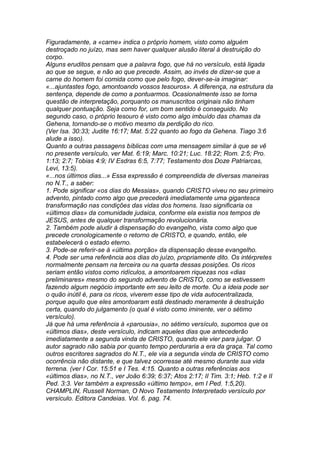 Figuradamente, a «carne» indica o próprio homem, visto como alguém 
destroçado no juízo, mas sem haver qualquer alusão literal à destruição do 
corpo. 
Alguns eruditos pensam que a palavra fogo, que há no versículo, está ligada 
ao que se segue, e não ao que precede. Assim, ao invés de dizer-se que a 
carne do homem foi comida como que pelo fogo, dever-se-ia imaginar: 
«...ajuntastes fogo, amontoando vossos tesouros». A diferença, na estrutura da 
sentença, depende de como a pontuarmos. Ocasionalmente isso se torna 
questão de interpretação, porquanto os manuscritos originais não tinham 
qualquer pontuação. Seja como for, um bom sentido é conseguido. No 
segundo caso, o próprio tesouro é visto como algo imbuído das chamas da 
Gehena, tornando-se o motivo mesmo da perdição do rico. 
(Ver Isa. 30:33; Judite 16:17; Mat. 5:22 quanto ao fogo da Gehena. Tiago 3:6 
alude a isso). 
Quanto a outras passagens bíblicas com uma mensagem similar à que se vê 
no presente versículo, ver Mat. 6:19; Marc. 10:21; Luc. 18:22; Rom. 2:5; Pro. 
1:13; 2:7; Tobias 4:9; IV Esdras 6:5, 7:77; Testamento dos Doze Patriarcas, 
Levi, 13:5). 
«...nos últimos dias...» Essa expressão é compreendida de diversas maneiras 
no N.T., a saber: 
1. Pode significar «os dias do Messias», quando CRISTO viveu no seu primeiro 
advento, pintado como algo que precederá imediatamente uma gigantesca 
transformação nas condições das vidas dos homens. Isso significaria os 
«últimos dias» da comunidade judaica, conforme ela existia nos tempos de 
JESUS, antes de qualquer transformação revolucionária. 
2. Também pode aludir à dispensação do evangelho, vista como algo que 
precede cronologicamente o retorno de CRISTO, e quando, então, ele 
estabelecerá o estado eterno. 
3. Pode-se referir-se à «última porção» da dispensação desse evangelho. 
4. Pode ser uma referência aos dias do juízo, propriamente dito. Os intérpretes 
normalmente pensam na terceira ou na quarta dessas posições. Os ricos 
seriam então vistos como ridículos, a amontoarem riquezas nos «dias 
preliminares» mesmo do segundo advento de CRISTO, como se estivessem 
fazendo algum negócio importante em seu leito de morte. Ou a ideia pode ser 
o quão inútil é, para os ricos, viverem esse tipo de vida autocentralizada, 
porque aquilo que eles amontoaram está destinado meramente à destruição 
certa, quando do julgamento (o qual é visto como iminente, ver o sétimo 
versículo). 
Já que há uma referência à «parousia», no sétimo versículo, supomos que os 
«últimos dias», deste versículo, indicam aqueles dias que antecederão 
imediatamente a segunda vinda de CRISTO, quando ele vier para julgar. O 
autor sagrado não sabia por quanto tempo perduraria a era da graça. Tal como 
outros escritores sagrados do N.T., ele via a segunda vinda de CRISTO como 
ocorrência não distante, e que talvez ocorresse até mesmo durante sua vida 
terrena. (ver I Cor. 15:51 e I Tes. 4:15. Quanto a outras referências aos 
«últimos dias», no N.T., ver João 6:39; 6:37; Atos 2:17; II Tim. 3:1; Heb. 1:2 e II 
Ped. 3:3. Ver também a expressão «último tempo», em I Ped. 1:5,20). 
CHAMPLIN, Russell Norman, O Novo Testamento Interpretado versículo por 
versículo. Editora Candeias. Vol. 6. pag. 74. 
 