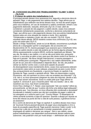 III - O ESCASSO SALÁRIO DOS TRABALHADORES “CLAMA” A DEUS 
(Tg 5.4-6) 
1. O clamor do salário dos trabalhadores (v.4). 
O principal pecado desses ricos opressores era, segundo a denúncia clara do 
apóstolo Tiago, o não pagamento dos salários devidos. Tiago afirma que os 
trabalhadores que ceifavam nas terras desses ricos, na hora de serem pagos 
pelos seus trabalhos, em vez de receberem o salário combinado, tinham o seu 
pagamento distorcido, reduzido, diminuído (Tg 5.4). E mais: além de 
cometerem o pecado de não pagarem o salário devido, esses ricos estavam 
cometendo indiretamente assassinato, conforme a denúncia contundente de 
Tiago, que afirma que o não pagamento desses ricos aos pobres trabalhadores 
lançara estes em uma situação de miséria e morte. Diz o apóstolo: 
“Condenastes e matastes o justo; ele não vos resistiu” (Tg 5.6). Como 
resultado dessa atitude, DEUS resistirá a esses ricos criminosos (Tg 4.6); seu 
juízo virá sobre eles (Tg 5.1). 
Desde o Antigo Testamento, ainda na Lei de Moisés, encontramos a proibição 
divina de o empregador oprimir o empregado. Ela se encontra em 
Deuteronômio 24.14, mesma passagem que assevera que o trabalhador tinha 
direito ao salário devido e este não poderia ser de forma alguma atrasado. 
Afirma expressamente o próprio DEUS, conforme registrado por Moisés: “No 
seu dia, lhe darás o seu salário, e o sol se não porá sobre isso; porquanto 
pobre é, e sua alma se atém a isso; para que não clame contra ti ao Senhor, e 
haja em ti pecado”. Na Nova Versão Internacional, a mesma passagem é 
assim vertida para o português: “Paguem-lhe o seu salário diariamente, antes 
do pôr do sol, pois ele é necessitado e depende disso. Se não, ele poderá 
clamar ao Senhor contra você, e você será culpado de pecado”. 
Ao desrespeitarem esse mandamento divino, esses ricos opressores estavam 
acumulando culpa sobre as suas cabeças, preparando-se para o juízo divino. 
Seu enriquecimento era fraudulento, o que já era frisado no capítulo 2 da 
Epístola de Tiago, quando o apóstolo afirma: “Mas vós desonrastes o pobre. 
Porventura, não vos oprimem os ricos e não vos arrastam aos tribunais?” (Tg 
2.6). Isto é, os ricos opressores chegaram às raias dos tribunais, devido a seu 
crime, mas saíram vencedores. Essa é a razão pela qual Tiago afirma no 
capítulo 5, versículo 6, que o inocente pobre “não vos resistiu”, isto é, não 
resistiram aos ricos, mas foram condenados. 
Como frisa o teólogo A. F. Harper, essa expressão “não vos resistiu” refere-se, 
provavelmente, ao fato de que “o pobre não tinha uma defesa legal adequada”, 
de maneira que, “nos tribunais, os ricos influentes têm condenado e devastado’ 
[condenado e matado] o pobre que não tem condições de pagar o salário de 
um advogado ou o suborno para o juiz”. Conclui Harper: “O desamparo da 
vítima somente aumenta a culpa do opressor. Quando o desejo por riqueza se 
torna tão intenso ao ponto de tirar a vida de outra pessoa, a ganância tornou-se 
assassina”. 
Eis o centro da denúncia de Tiago no capítulo 5: a prática desses ricos maus 
de “acumular fortuna pessoal deixando de pagar seus empregados (v.4) é a 
base da acusação específica de Tiago quando menciona ‘matar o justo’ (v.6), 
porque tirar o pão de um semelhante é cometer assassinato; privar um 
empregado do salário é derramar seu sangue”. Sem o seu salário, esses 
pobres trabalhadores, que dependiam exclusivamente desses salários para 
sobreviver, não poderiam viver por muito tempo — definhariam até a morte. 
 