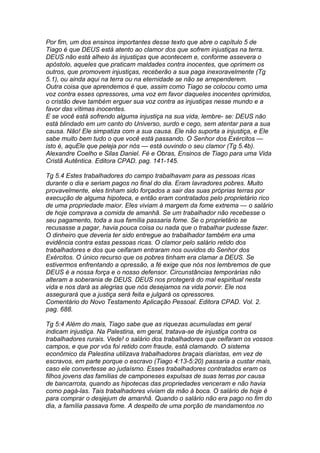 Por fim, um dos ensinos importantes desse texto que abre o capítulo 5 de 
Tiago é que DEUS está atento ao clamor dos que sofrem injustiças na terra. 
DEUS não está alheio às injustiças que acontecem e, conforme assevera o 
apóstolo, aqueles que praticam maldades contra inocentes, que oprimem os 
outros, que promovem injustiças, receberão a sua paga inexoravelmente (Tg 
5.1), ou ainda aqui na terra ou na eternidade se não se arrependerem. 
Outra coisa que aprendemos é que, assim como Tiago se colocou como uma 
voz contra esses opressores, uma voz em favor daqueles inocentes oprimidos, 
o cristão deve também erguer sua voz contra as injustiças nesse mundo e a 
favor das vítimas inocentes. 
E se você está sofrendo alguma injustiça na sua vida, lembre- se: DEUS não 
está blindado em um canto do Universo, surdo e cego, sem atentar para a sua 
causa. Não! Ele simpatiza com a sua causa. Ele não suporta a injustiça, e Ele 
sabe muito bem tudo o que você está passando. O Senhor dos Exércitos — 
isto é, aquEle que peleja por nós — está ouvindo o seu clamor (Tg 5.4b). 
Alexandre Coelho e Silas Daniel. Fé e Obras, Ensinos de Tiago para uma Vida 
Cristã Autêntica. Editora CPAD. pag. 141-145. 
Tg 5.4 Estes trabalhadores do campo trabalhavam para as pessoas ricas 
durante o dia e seriam pagos no final do dia. Eram lavradores pobres. Muito 
provavelmente, eles tinham sido forçados a sair das suas próprias terras por 
execução de alguma hipoteca, e então eram contratados pelo proprietário rico 
de uma propriedade maior. Eles viviam à margem da fome extrema — o salário 
de hoje comprava a comida de amanhã. Se um trabalhador não recebesse o 
seu pagamento, toda a sua família passaria fome. Se o proprietário se 
recusasse a pagar, havia pouca coisa ou nada que o trabalhar pudesse fazer. 
O dinheiro que deveria ter sido entregue ao trabalhador também era uma 
evidência contra estas pessoas ricas. O clamor pelo salário retido dos 
trabalhadores e dos que ceifaram entraram nos ouvidos do Senhor dos 
Exércitos. O único recurso que os pobres tinham era clamar a DEUS. Se 
estivermos enfrentando a opressão, a fé exige que nós nos lembremos de que 
DEUS é a nossa força e o nosso defensor. Circunstâncias temporárias não 
alteram a soberania de DEUS. DEUS nos protegerá do mal espiritual nesta 
vida e nos dará as alegrias que nós desejamos na vida porvir. Ele nos 
assegurará que a justiça será feita e julgará os opressores. 
Comentário do Novo Testamento Aplicação Pessoal. Editora CPAD. Vol. 2. 
pag. 688. 
Tg 5:4 Além do mais, Tiago sabe que as riquezas acumuladas em geral 
indicam injustiça. Na Palestina, em geral, tratava-se de injustiça contra os 
trabalhadores rurais. Vede! o salário dos trabalhadores que ceifaram os vossos 
campos, e que por vós foi retido com fraude, está clamando. O sistema 
econômico da Palestina utilizava trabalhadores braçais diaristas, em vez de 
escravos, em parte porque o escravo (Tiago 4:13-5:20) passaria a custar mais, 
caso ele convertesse ao judaísmo. Esses trabalhadores contratados eram os 
filhos jovens das famílias de camponeses expulsas de suas terras por causa 
de bancarrota, quando as hipotecas das propriedades venceram e não havia 
como pagá-las. Tais trabalhadores viviam da mão à boca. O salário de hoje é 
para comprar o desjejum de amanhã. Quando o salário não era pago no fim do 
dia, a família passava fome. A despeito de uma porção de mandamentos no 
 