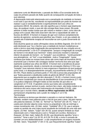 catecismo curto de Westminster, o pecado de Adão e Eva consiste tanto da 
culpa do primeiro pecado de Adão quanto da consequente corrupção de toda a 
sua natureza. 
A depravação total está relacionada com a penetração da maldade no homem, 
e em tudo o que ele faz, resultando na impossibilidade por parte do homem de 
realizar o que é verdadeiramente e espiritualmente bom aos olhos do 
santíssimo DEUS. No entanto, isto não significa que o homem seja totalmente 
mau, de qualquer modo, e que ele não consiga fazer boas coisas. Ele pode 
admirar e imitar muitas coisas que são nobres e realizar o bem, como atos de 
justiça civil e social. Mas todo esse bem não tem a capacidade de obter os 
favores de DEUS. O homem é incapaz de agir com motivos completamente 
isentos de egoísmo, somente para glorificar seu Criador, e em seu estado de 
pecado ele é totalmente incapaz de reconciliar-se com o justo Governante do 
universo. 
Esta doutrina apoia-se sobre afirmações claras da Bíblia Sagrada. Em Gn 6.5 
está declarado que "viu o Senhor que a maldade do homem multiplicara-se 
sobre a terra e que toda imaginação dos pensamentos de seu coração era só 
má continuamente", e Gn 8.21 complementa: "porque a imaginação do coração 
do homem é má desde sua meninice". Estes versículos revelam a natureza 
interior do pecado do homem - no "coração"; sua constância - "continuamente"; 
sua abrangência - só "má"; e sua totalidade - toda a "imaginação". Isaías 
confessa que todas as nossas boas obras são como trapo da imundícia (64.6), 
ensinando que o homem não consegue realizar nenhuma boa obra que seja 
realmente aceitável aos olhos de DEUS. O homem tem a tendência de pecar 
desde seu nascimento, desde o momento da concepção (Salmos 5.15) e seu 
"coração" (sua natureza interior) é mais enganosa e trapaceira do que qualquer 
outra coisa, e é desesperadamente corrupta, incuravelmente enferma (Jr 17.9). 
Em Rm, Paulo dedica a primeira parte (1.18-3.20) à prova das proposições de 
que "todos pecaram e destituídos estão da glória de DEUS" (3.23). Ele 
argumenta que os pagãos não têm desculpa (1.18-32), o homem moral e justo 
permanece condenado por causa da desobediência à sua consciência (2.1-16) 
e os judeus religiosos infringem todas as leis escritas de que eles se 
vangloriam (2.17-3.8). O apóstolo conclui que todos são completamente 
depravados, porque nenhum é justo, nenhum faz o bem, são todos inúteis e os 
membros dos seus corpos são instrumentos da iniquidade (3.9-20). João 
conclui que o mundo inteiro, exceto os filhos regenerados de DEUS, 
permanecem (impotentes) sob o poder do maligno (1 Jo 5.19). 
Terminologia 
São inúmeros os termos que denotam o pecado e o mal em hebraico. Na 
verdade, existem mais palavras para o mal do que para o bem. Há pelo menos 
oito palavras básicas: (1) Heb. ra', "terrível" ou "temível" (Gn 28.17), "mau", é 
usada para denotar alguma coisa nociva ou prejudicial e não se restringe a 
coisas moralmente más. (2) Heb. rasha', "maldade" (Êx 2.13), que é sempre 
usada no sentido de uma culpa moral resultante da confusão de uma vida sem 
regras. (3) Heb. 'asham, "culpa" (Gn 26.10), quase sempre limitada ao ritual 
relacionado com o Tabernáculo e com o Templo em Levítico, Números e 
Ezequiel. (4) Heb. hata', hattat (Êx 20.20), que literalmente significa "errar o 
caminho", "errar o alvo" (Jz 20.16; Jó 5.24; Pv 8.36), e inclui o conceito de 
cometer um erro deliberadamente - e não simplesmente um engano inocente. 
(5) Heb. 'awon, "iniquidade" (1 Sm 3.13), que frequentemente significa "culpa", 
 