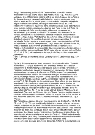 Antigo Testamento (Levítico 19:13; Deuteronômio 24:14-15), os ricos 
descobriam jeitos de reter o salário dos trabalhadores (e.g., Jeremias 22:13; 
Malaquias 3:5). O fazendeiro poderia retê-lo até o fim da época de colheita, a 
fim de garantir que o camponês viria trabalhar; poderia apelar para uma 
minúcia técnica a fim de provar que o contrato não foi cumprido; ou poderia 
alegar estar cansado demais para pagar o salário no fim do dia. Se o 
trabalhador reclamasse, o patrão o poria na lista negra; se fosse aos tribunais, 
o rico teria os melhores advogados. Assim é que Tiago retrata o dinheiro no 
bolso dos ricos, dinheiro que deveria ter sido usado para pagar os 
trabalhadores que clamam por justiça. Os clamores não deixaram de ser 
ouvidos por alguém: os clamores dos ceifeiros chegaram aos ouvidos do 
Senhor Todo-poderoso. Visto tratar-se de ceifeiros, não pode haver desculpa 
de falta de dinheiro; há montões de cereais para serem vendidos. O 
trabalhador faminto apelou aos prantos para o único recurso que tem: DEUS. 
Ao mencionar o Senhor Todo-poderoso, Tiago lembra seu leitor de Isaías 5:9, 
onde as pessoas que adquirem grandes latifúndios são condenadas. 
Todos os judeus sabiam o que acontecia às pessoas condenadas por Isaías, e 
também sabiam que os ouvidos de DEUS estão abertos para os pobres (Salmo 
17:1-6; 18:6; 31:2), de modo que a declaração de Tiago inclui a ameaça de 
julgamento. 
Peter H. Davids. Comentário Bíblico Contemporâneo. Editora Vida. pag. 150- 
151. 
Tg 5.4 a) Acumular bens ao invés de fazer o bem por meio deles. “Tesouros 
acumulastes…”: O que acontecerá se – analisado à luz do dia – isso for 
basicamente o denominador principal daquilo que queremos e praticamos? 
Pessoas trabalhadoras e parcimoniosas correm esse perigo. Será que aquilo 
que investimos na construção do reino de DEUS e em prol da carência de 
nossos semelhantes se situa em patamares análogos ao que contribuímos 
para a poupança da casa própria? – Como agravante é acrescentado: “nos 
últimos dias.” Desde a vinda de JESUS na realidade vigoram os “últimos 
tempos” (Hb 1.2). Quando, porém, colocamos a Bíblia aberta ao lado do jornal 
nos dias de hoje, impõe-se a impressão de que agora se manifestam de 
maneira notória os citados presságios do retorno de JESUS. Nesse caso, de 
fato importa para nós algo diferente do que “ter sucesso na vida”. “Livra-te, 
salva a tua vida” (Gn 19.17) e a de outros. JESUS declara: “Assim como foi 
nos dias de Noé, será também nos dias do Filho do Homem: comiam, bebiam, 
casavam e davam-se em casamento, até ao dia em que Noé entrou na arca, e 
veio o dilúvio e destruiu a todos. O mesmo aconteceu nos dias de Ló…” (Lc 
17.27s). 
4 b) Violação não apenas do amor, mas igualmente do direito (cf. Lv 19.13; Dt 
24.14; Jr 22.13). “Eis que o salário dos trabalhadores que ceifaram os vossos 
campos e que por vós foi retido com fraude está clamando; e os clamores dos 
cortadores penetraram até aos ouvidos do Senhor dos Exércitos”: não somente 
deixaram de doar, mas tampouco deram o que era devido (até mesmo por um 
serviço que lhes trouxe muitos rendimentos). Também nós cristãos temos de 
nos submeter a interrogatório nesse aspecto. Paulo diz: “Não fiqueis devendo 
nada a ninguém” (Rm 13.8). Talvez façamos muitas coisas voluntariamente no 
sentido do amor cristão (o que possivelmente nos rende certo 
reconhecimento). Contudo geralmente deixamos de fazer o que simplesmente 
 