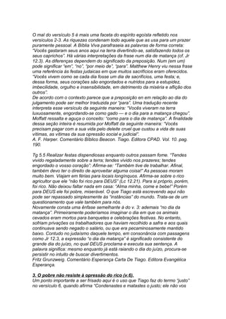 O mal do versículo 5 é mais uma faceta do espírito egoísta refletido nos 
versículos 2-3. As riquezas condenam todo aquele que as usa para um prazer 
puramente pessoal. A Bíblia Viva parafraseia as palavras de forma correta: 
“Vocês gastaram seus anos aqui na terra divertindo-se, satisfazendo todos os 
seus caprichos”. Há várias interpretações da frase num dia de matança (cf. Jr 
12.3). As diferenças dependem do significado da preposição. Num (em um) 
pode significar “em”, “no”, “por meio de”, “para”. Matthew Henry viu nessa frase 
uma referência às festas judaicas em que muitos sacrifícios eram oferecidos. 
“Vocês vivem como se cada dia fosse um dia de sacrifícios, uma festa; e, 
dessa forma, seus corações são engordados e nutridos para a estupidez, 
imbecilidade, orgulho e insensibilidade, em detrimento da miséria e aflição dos 
outros”. 
De acordo com o contexto parece que a preposição en em relação ao dia do 
julgamento pode ser melhor traduzida por “para”. Uma tradução recente 
interpreta esse versículo da seguinte maneira: “Vocês viveram na terra 
luxuosamente, engordando-se como gado — e o dia para a matança chegou”. 
Moffatt ressalta e aguça o conceito: “como para o dia de matança”. A finalidade 
dessa seção inteira é resumida por Moffatt da seguinte maneira: “Vocês 
precisam pagar com a sua vida pelo deleite cruel que custou a vida de suas 
vítimas, as vítimas da sua opressão social e judicial”. 
A. F. Harper. Comentário Bíblico Beacon. Tiago. Editora CPAD. Vol. 10. pag. 
190. 
Tg 5.5 Realizar festas dispendiosas enquanto outros passam fome. “Tendes 
vivido regaladamente sobre a terra; tendes vivido nos prazeres; tendes 
engordado o vosso coração”: Afirma-se: “Também tive de trabalhar. Afinal, 
também devo ter o direito de aproveitar alguma coisa!” As pessoas moram 
muito bem. Viajam em férias para locais longínquos. Afirma-se sobre o rico 
agricultor que ele “não foi rico para DEUS” (Lc 12.21). Para si próprio, porém, 
foi rico. Não deixou faltar nada em casa: “Alma minha, come e bebe!” Porém 
para DEUS ele foi pobre, miserável. O que Tiago está escrevendo aqui não 
pode ser repassado simplesmente às “instâncias” do mundo. Trata-se de um 
questionamento que vale também para nós. 
Novamente consta uma ênfase semelhante à do v. 3: ademais “no dia da 
matança”. Primeiramente poderíamos imaginar o dia em que os animais 
cevados eram mortos para banquetes e celebrações festivas. No entanto, 
sofriam privações os trabalhadores que haviam recolhido a safra e aos quais 
continuava sendo negado o salário, ou que era pecaminosamente mantido 
baixo. Contudo no judaísmo daquele tempo, em consonância com passagens 
como Jr 12.3, a expressão “o dia da matança” é significado consistente do 
grande dia do juízo, no qual DEUS proclama e executa sua sentença. A 
palavra significa: mesmo enquanto já está raiando o dia do juízo, procura-se 
persistir no intuito de buscar divertimentos. 
Fritz Grunzweig. Comentário Esperança Carta De Tiago. Editora Evangélica 
Esperança. 
3. O pobre não resiste à opressão do rico (v.6). 
Um ponto importante a ser frisado aqui é o uso que Tiago faz do termo “justo” 
no versículo 6, quando afirma “Condenastes e matastes o justo; ele não vos 
 