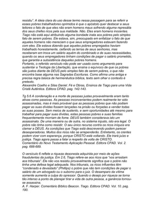 resistiu”. A ideia clara do uso desse termo nessa passagem para se referir a 
esses pobres trabalhadores oprimidos é que o apóstolo quer destacar a seus 
leitores o fato de que eles não eram homens maus sofrendo alguma represália 
dos seus chefes ricos pela sua maldade. Não. Eles eram homens inocentes. 
Tiago não está aqui atribuindo alguma bondade inata aos pobres pelo simples 
fato de serem pobres. Ele estava, sim, preocupado em enfatizar o fato de que 
aqueles homens não mereciam o que seus empregadores estavam fazendo 
com eles. Ele estava dizendo que aqueles pobres empregados haviam 
trabalhado honestamente, ceifando as terras de seus senhores, mas 
receberam em troca um salário aquém do combinado e de suas necessidades, 
quando os seus empregadores tinham condições de pagar o salário prometido, 
que garantia a subsistência daqueles pobres homens. 
Portanto, o referido versículo não pode ser usado como argumento para 
sustentar a Teologia da Libertação, que ensina o equívoco de que os pobres 
são justos diante de DEUS pelo simples fato de serem pobres, o que não 
encontra base alguma nas Sagradas Escrituras. Como afirma uma antiga e 
precisa regra básica de hermenêutica bíblica, texto sem olhar o contexto é 
pretexto. 
Alexandre Coelho e Silas Daniel. Fé e Obras, Ensinos de Tiago para uma Vida 
Cristã Autêntica. Editora CPAD. pag. 142-143. 
Tg 5.6 A condenação e a morte de pessoas justas provavelmente eram tanto 
ativas como passivas. As pessoas inconvenientes podem realmente ter sido 
assassinadas, mas é mais provável que as pessoas pobres que não podiam 
pagar as suas dívidas fossem lançadas na prisão ou forçadas a vender todas 
as suas posses. Sem meios de sustento, e sem oportunidades até mesmo para 
trabalhar para pagar suas dívidas, estas pessoas pobres e suas famílias 
frequentemente morriam de fome. DEUS também considerava isto um 
assassinato. De uma maneira ou de outra, no sistema injusto, isto era legal. O 
pobre não tinha como resistir. O seu único recurso contra os ricos iníquos era 
clamar a DEUS. As condições que Tiago está descrevendo podem parecer 
desesperadoras. Muitos dos ricos não se arrependerão. Entretanto, os crentes 
podem viver com esperança, porque CRISTO está voltando. Ele trará juízo e 
justiça. Tiago agora passa a falar a respeito da volta de CRISTO. 
Comentário do Novo Testamento Aplicação Pessoal. Editora CPAD. Vol. 2. 
pag. 688-689. 
O versículo 6 reflete a riqueza desonesta adquirida por meio de ações 
fraudulentas da justiça. Em 2.6, Tiago refere-se aos ricos que “vos arrastam 
aos tribunais”. Ele não vos resistiu provavelmente significa que o pobre não 
tinha uma defesa legal adequada. Nos tribunais, os ricos influentes têm 
“condenado e devastado” (Phillips) o pobre que não tem condições de pagar o 
salário de um advogado ou o suborno para o juiz. O desamparo da vítima 
somente aumenta a culpa do opressor. Quando o desejo por riqueza se torna 
tão intenso a ponto de planejar tirar a vida de outra pessoa, a ganância tornou-se 
assassina. 
A. F. Harper. Comentário Bíblico Beacon. Tiago. Editora CPAD. Vol. 10. pag. 
190. 
 