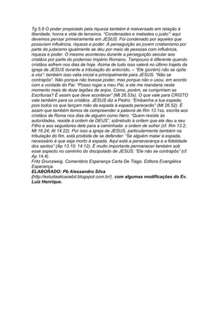 Tg 5.6 O poder propiciado pela riqueza também é malversado em relação à 
liberdade, honra e vida de terceiros. “Condenastes e matastes o justo”: aqui 
devemos pensar primeiramente em JESUS. Foi condenado por aqueles que 
possuíam influência, riqueza e poder. A perseguição ao jovem cristianismo por 
parte do judaísmo igualmente se deu por meio de pessoas com influência, 
riqueza e poder. O mesmo aconteceu durante a perseguição secular aos 
cristãos por parte do poderoso Império Romano. Tampouco é diferente quando 
cristãos sofrem nos dias de hoje. Acima de tudo isso valerá no último trajeto da 
igreja de JESUS durante a tribulação do anticristo. – “Ele (porém) não se opõe 
a vós”: também isso valia inicial e principalmente para JESUS. “Não se 
contrapôs”. Não porque não tivesse poder, mas porque não o usou, em acordo 
com a vontade do Pai: “Posso rogar a meu Pai, e ele me mandaria neste 
momento mais de doze legiões de anjos. Como, porém, se cumpririam as 
Escrituras? É assim que deve acontecer” (Mt 26.53s). O que vale para CRISTO 
vale também para os cristãos. JESUS diz a Pedro: “Embainha a tua espada; 
pois todos os que lançam mão da espada à espada perecerão” (Mt 26.52). É 
assim que também temos de compreender a palavra de Rm 13.1ss, escrita aos 
cristãos de Roma nos dias de alguém como Nero: “Quem resiste às 
autoridades, resiste à ordem de DEUS”, sobretudo à ordem que ele deu a seu 
Filho e aos seguidores dele para a caminhada: a ordem de sofrer (cf. Rm 13.2; 
Mt 16.24; At 14.22). Por isso a igreja de JESUS, particularmente também na 
tribulação do fim, está proibida de se defender: “Se alguém matar à espada, 
necessário é que seja morto à espada. Aqui está a perseverança e a fidelidade 
dos santos” (Ap 13.10; 14.12). É muito importante permanecer também sob 
esse aspecto no caminho do discipulado de JESUS: “Ele não se contrapôs” (cf. 
Ap 14.4). 
Fritz Grunzweig. Comentário Esperança Carta De Tiago. Editora Evangélica 
Esperança. 
ELABORADO: Pb Alessandro Silva 
(http://estudaalicaoebd.blogspot.com.br/) com algumas modificações do Ev. 
Luiz Henrique. 
