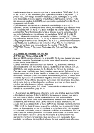 imediatamente viveram a morte espiritual, a separação de DEUS (Gn 3.8-10; 
cf. Ef 2.1,5,12; 4.18). O remédio para o pecado consta de duas partes: (1) o 
perdão (q.v.), que apaga a culpa do pecado; e, (2) a justificação (q.v.) que é 
uma declaração da justiça positiva imputada por DEUS sobre o crente. Tudo 
isto se baseia na obra de CRISTO, em sua morte expiatória (Rm 3.24-26), e é 
assegurado pela fé nele. 
O pecado nunca será erradicado do crente nesta vida (1 Jo 1.8-10); O 
ESPÍRITO SANTO é dado para que o crente possa impedir que o pecado reine 
em seu corpo (Rm 6.1-13; 8.1-4). Seus inimigos, no entanto, são poderosos e 
persistentes. As tentações deste mundo, o Diabo e a carne somente podem 
ser enfrentados através da utilização da provisão de DEUS (Gl 5.16,24; Ef 
6.10ss.). O pecado persistente na vida do cristão traz o castigo (Hb 12.6) e 
algumas vezes a morte física (1 Co 11.30). A intercessão de CRISTO garante 
a segurança da salvação do crente (Hb 7.25; 1 Jo 2.1), embora seja necessária 
a confissão para a restauração da comunhão (1 Jo 1.9). As recompensas 
podem ser perdidas se a comunhão não for mantida (1 Co 3.15). 
PFEIFFER .Charles F. Dicionário Bíblico Wycliffe. Editora CPAD. pag. 1484- 
1487. 
2. O pecado de comissão (Gn 3.17-19). 
A Ordem que Fixou Limites (2.15-17) 
Quando DEUS colocou o homem no jardim (15), Ele lhe deu duas tarefas: para 
lavrá-lo e o guardar. Em contexto agrícola, lavrar significa cultivar, ação que 
inclui o ato de podar videiras. 
Quando ordenou o SENHOR DEUS ao homem (16), Ele deixou claro sua 
relação soberana com o homem e a relação subordinada do homem com Ele. 
DEUS tinha este direito, porque Ele é o Criador e o homem é a criatura. 
Para expressar proibição, aqui é empregada a maneira mais forte possível em 
hebraico para colocar a árvore da ciência do bem e do mal (17) fora da alçada 
do homem. Visto que o discurso direto é inerentemente pessoal, a ordem: Não 
comerás, é pessoal e a qualidade do negativo hebraico a coloca em negação 
permanente. A importância da ordem é aumentada pela severidade do castigo. 
Isto é muito forte na sintaxe hebraica, sendo que a força é um tanto quanto 
mantida na tradução com a palavra certamente. 
George Herbert Livingston, B.D., Ph.D. Comentário Bíblico Beacon Vol. 1 
Gênesis a Deuteronômio. pag. 37-38. 
I - A autoridade de DEUS sobre o homem, como uma criatura que tinha razão 
e liberdade de decisão. O Senhor DEUS ordenava que o homem, que agora 
era uma pessoa pública, o pai e representante de toda a humanidade, 
recebesse a lei, assim como tinha recentemente recebido uma natureza, para 
si mesmo e para todos os seus. DEUS ordenava a todas as criaturas, de 
acordo com a sua capacidade. O curso definido da natureza é uma lei, Salmos 
148.6; 104.9. As feras têm seus respectivos instintos, mas o homem foi criado 
capaz de desempenhar um serviço racional, e portanto recebeu, não somente 
as ordens de um Criador, mas as ordens de um Príncipe e um Mestre. Embora 
Adão fosse um homem grandioso, um homem muito bom e um homem muito 
feliz, ainda assim o Senhor DEUS lhe deu ordens. E o mandamento não 
representou nenhum menosprezo à sua grandeza, nem reprovação à sua 
bondade, nem alguma diminuição de alguma forma à sua felicidade. Devemos 
 