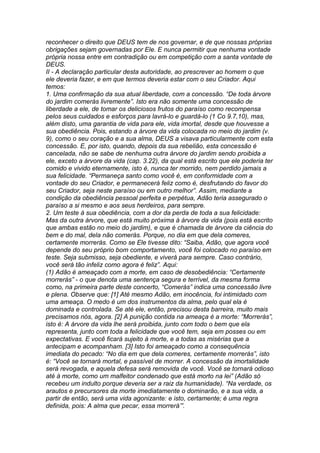 reconhecer o direito que DEUS tem de nos governar, e de que nossas próprias 
obrigações sejam governadas por Ele. E nunca permitir que nenhuma vontade 
própria nossa entre em contradição ou em competição com a santa vontade de 
DEUS. 
II - A declaração particular desta autoridade, ao prescrever ao homem o que 
ele deveria fazer, e em que termos deveria estar com o seu Criador. Aqui 
temos: 
1. Uma confirmação da sua atual liberdade, com a concessão. “De toda árvore 
do jardim comerás livremente”. Isto era não somente uma concessão de 
liberdade a ele, de tomar os deliciosos frutos do paraíso como recompensa 
pelos seus cuidados e esforços para lavrá-lo e guardá-lo (1 Co 9.7,10), mas, 
além disto, uma garantia de vida para ele, vida imortal, desde que houvesse a 
sua obediência. Pois, estando a árvore da vida colocada no meio do jardim (v. 
9), como o seu coração e a sua alma, DEUS a visava particularmente com esta 
concessão. E, por isto, quando, depois da sua rebelião, esta concessão é 
cancelada, não se sabe de nenhuma outra árvore do jardim sendo proibida a 
ele, exceto a árvore da vida (cap. 3.22), da qual está escrito que ele poderia ter 
comido e vivido eternamente, isto é, nunca ter morrido, nem perdido jamais a 
sua felicidade. “Permaneça santo como você é, em conformidade com a 
vontade do seu Criador, e permanecerá feliz como é, desfrutando do favor do 
seu Criador, seja neste paraíso ou em outro melhor”. Assim, mediante a 
condição da obediência pessoal perfeita e perpétua, Adão teria assegurado o 
paraíso a si mesmo e aos seus herdeiros, para sempre. 
2. Um teste à sua obediência, com a dor da perda de toda a sua felicidade: 
Mas da outra árvore, que está muito próxima à árvore da vida (pois está escrito 
que ambas estão no meio do jardim), e que é chamada de árvore da ciência do 
bem e do mal, dela não comerás. Porque, no dia em que dela comeres, 
certamente morrerás. Como se Ele tivesse dito: “Saiba, Adão, que agora você 
depende do seu próprio bom comportamento, você foi colocado no paraíso em 
teste. Seja submisso, seja obediente, e viverá para sempre. Caso contrário, 
você será tão infeliz como agora é feliz”. Aqui: 
(1) Adão é ameaçado com a morte, em caso de desobediência: “Certamente 
morrerás” - o que denota uma sentença segura e terrível, da mesma forma 
como, na primeira parte deste concerto, “Comerás” indica uma concessão livre 
e plena. Observe que: [1] Até mesmo Adão, em inocência, foi intimidado com 
uma ameaça. O medo é um dos instrumentos da alma, pelo qual ela é 
dominada e controlada. Se até ele, então, precisou desta barreira, muito mais 
precisamos nós, agora. [2] A punição contida na ameaça é a morte: “Morrerás”, 
isto é: A árvore da vida lhe será proibida, junto com todo o bem que ela 
representa, junto com toda a felicidade que você tem, seja em posses ou em 
expectativas. E você ficará sujeito à morte, e a todas as misérias que a 
antecipam e acompanham. [3] Isto foi ameaçado como a consequência 
imediata do pecado: “No dia em que dela comeres, certamente morrerás”, isto 
é: “Você se tornará mortal, e passível de morrer. A concessão da imortalidade 
será revogada, e aquela defesa será removida de você. Você se tornará odioso 
até à morte, como um malfeitor condenado que está morto na lei” (Adão só 
recebeu um indulto porque deveria ser a raiz da humanidade). “Na verdade, os 
arautos e precursores da morte imediatamente o dominarão, e a sua vida, a 
partir de então, será uma vida agonizante: e isto, certamente; é uma regra 
definida, pois: A alma que pecar, essa morrerá’”. 
 
