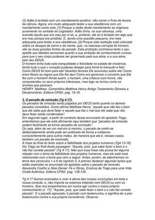 (2) Adão é tentado com um mandamento positivo: não comer o fruto da árvore 
da ciência. Agora, era muito adequado testar a sua obediência com um 
mandamento como este: [1] Porque a razão deste mandamento se originava 
puramente na vontade do Legislador. Adão tinha, na sua natureza, uma 
aversão àquilo que era mau por si só, e, portanto, ele só é tentado em algo que 
era mau porque era proibido. E, sendo uma questão pequena, era mais 
adequada para testar a sua obediência. [2] Porque esta restrição está colocada 
sobre os desejos da carne e da mente, que, na natureza corrupta do homem, 
são as duas grandes fontes de pecado. Esta proibição controlava tanto o seu 
apetite aos deleites sensoriais quanto a sua ambição de conhecimento curioso, 
para que o seu corpo pudesse ser governado pela sua alma, e a sua alma, 
pelo seu DEUS. 
O homem tinha toda esta tranquilidade e felicidade no estado de inocência, 
tendo tudo o que o coração pudesse desejar para torná-lo tranquilo e feliz. 
Como DEUS foi bom para ele! Quantos favores Ele acumulou sobre ele! Como 
eram fáceis as regras que Ele lhe deu! Como era generoso o concerto que Ele 
fez com o homem! Ainda assim, o homem, uma criatura com honra, não 
compreendeu os seus próprios interesses, mas logo se tornou como os 
animais que perecem. 
HENRY. Matthew. Comentário Matthew Henry Antigo Testamento Gênesis a 
Deuteronômio. Editora CPAD. pag. 15-16. 
3. O pecado de omissão (Tg 4.17). 
Os pecados de omissão serão julgados por DEUS tanto quanto os demais 
pecados cometidos. Como afirma Matthew Henry, “aquele que não faz o bem 
que ele sabe que deve fazer e aquele que faz o mal que ele sabe que não 
deve fazer serão condenados”. 
Em segundo lugar, a partir do contexto desse enunciado do apóstolo Tiago, 
entendemos que ele está afirmando aqui também que “pecados de omissão 
podem facilmente se tornar pecados de comissão”. 
Ou seja, além de ser um mal em si mesmo, o pecado de omitir-se 
deliberadamente ainda pode ser praticado de forma a colaborar 
conscientemente para outros males, de maneira que ele é, nesses casos, 
também um pecado de comissão. 
A frase ao final do texto sobre a falibilidade dos projetos humanos (Tg4.13-16). 
Diz Tiago ao final desta passagem: “Aquele, pois, que sabe fazer o bem e o 
não faz comete pecado” (Tg 4.17). Não que essa frase não possa ter alguma 
relação com o tema da falibilidade dos projetos humanos, mas ele está mais 
relacionado com o tema que vem a seguir. Antes, porém, de adentrarmos no 
tema dos versículos 1 a 6 do capítulo 5, é preciso destacar algumas lições que 
estão implícitas no enunciado do apóstolo sobre o pecado de omissão. 
Alexandre Coelho e Silas Daniel. Fé e Obras, Ensinos de Tiago para uma Vida 
Cristã Autêntica. Editora CPAD. pag. 138-139. 
Tg 4.17 Somos ensinados a viver à altura das nossas convicções em toda a 
nossa conduta, e, não importa se estamos tratando com DEUS ou com os 
homens. Que nos empenhemos em nunca agir contra o nosso próprio 
conhecimento (v. 17): “Aquele, pois, que sabe fazer o bem e o não faz comete 
pecado”. E o pecado agravado; é pecado com testemunha; e significa ter a pior 
testemunha contra a sua própria consciência. Observe: 
 