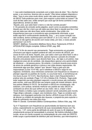 1. Isso está imediatamente conectado com a lição clara de dizer: “Se o Senhor 
quiser, e se vivermos, faremos isto ou aquilo”. Eles talvez estejam dispostos a 
dizer: “Isso é uma coisa muito óbvia; quem não sabe que todos dependemos 
do DEUS Todo-poderoso para viver, para respirar e para todas as coisas?” Se 
você de fato sabe isso, então sempre que você agir de forma contrária a essa 
dependência, lembre-se disto: 
“Aquele, pois, que sabe fazer o bem e o não faz comete pecado”. 
2. Os pecados de omissão serão julgados, assim como os pecados cometidos. 
Aquele que não faz o bem que ele sabe que deve fazer e aquele que faz o mal 
que ele sabe que não deve fazer serão condenados. Que então nos 
empenhemos para que a consciência seja corretamente informada, e que 
então seja fiel e continuamente obedecida. Pois, “...se o nosso coração nos 
não condena, temos confiança para com DEUS” (1 Jo 3.21); mas se “...dizeis: 
Vemos (e não agimos de acordo com nossa vista), por isso, o vosso pecado 
permanece” (Jo 9.41). 
HENRY. Matthew. Comentário Matthew Henry Novo Testamento ATOS A 
APOCALIPSE Edição completa. Editora CPAD. pag. 846. 
Tg 4:17 A fim de resumir seu pensamento, Tiago acrescenta um provérbio 
conclusivo que alguns supõem poderia ter sido um ensino de JESUS, por 
causa do tom e do tema: Aquele, pois, que sabe o bem que deve fazer e não o 
faz, comete pecado. Aparentemente, apenas reprova o pecado da omissão: 
Quando uma pessoa sabe o que deveria fazer (e.g., dar algo a um pobre), mas 
negligencia esse ato de caridade, não desperdiçou apenas uma oportunidade 
de obedecer — tal pessoa pecou. No entanto, o contexto levanta esse ensino 
da arena da verdade genérica e coloca-o nas vidas desses negociantes. Há 
claramente algo que eles “sabem” que “devem” fazer e pelo que são 
responsáveis (Lucas 12:47-48), que é obedecer a DEUS e segui-lo nos 
negócios. Entretanto, seus interesses comerciais com frequência os induzem a 
planejar segundo os padrões do mundo, e a acumular bens, à semelhança do 
rico louco (Lucas 12:13-21). Nas Escrituras, fazer o bem frequentemente é 
praticar atos de caridade (Tiago 1:21-25 e Gálatas 6:9). Portanto, Tiago pode 
estar sugerindo que eles planejam segundo o mundo porque são motivados 
pelo mundo, visto que DEUS tem seu próprio modo de investir dinheiro: dá-lo 
aos pobres (Mateus 6:19-21). Se levassem a DEUS em consideração, não 
estariam, com certeza, tentando melhorar seu padrão de vida; DEUS os 
conduziria ao alívio dos que sofrem ao seu redor, isto é, a fazer o bem. 
Tendo falado a cristãos cujos corações estavam sendo seduzidos pelo mundo, 
Tiago dirige a atenção, a seguir, aos incrédulos ricos. Tiago os condena sem 
rebuços, com linguagem parecida à do Senhor JESUS (Lucas 6:20-26), a fim 
de desviar os cristãos da sedução das riquezas, e prepará-los para suportar o 
teste do sofrimento nas mãos dos ricos. 
Peter H. Davids. Comentário Bíblico Contemporâneo. Editora Vida. pag. 148. 
Tg 4.17 Aparecem com frequência as oportunidades de fazermos bem aos 
outros, especialmente no suprimento de suas necessidades físicas (ver Tia. 
2:14 e ss.; 1:27, como parte da definição do autor do que é a fé religiosa), 
simplesmente porque tal necessidade é universal. Na história intitulada a Bela 
Lenda, vê-se um crente ocupado na contemplação de uma visão de CRISTO; 
então surge a oportunidade de distribuir pão aos famintos, que interromperia o 
 