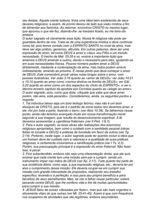 seu êxtase. Aquele crente todavia, tinha uma ideia bem esclarecida de seus 
deveres religiosos; e assim, de pronto deixou de lado sua visão mística a fim 
de alimentar aos famintos. Ao retornar, encontrou CRISTO no mesmo lugar, 
que aprovou o que ele fez, dizendo-lhe: se tivesses ficado, eu me teria ido 
embora. 
O autor sagrado vê claramente essa lição. Nossa fé religiosa não pode ser 
guardada dentro de nós. Trata-se de uma experiência mística e deve continuar 
como tal, pois temos contato com o ESPÍRITO SANTO no nível da alma, mas 
deve ser algo prático, generoso, altruísta. Em outras palavras, deve ser uma 
expressão de amor, tal como DEUS é amor e «deu» seu Filho a um mundo 
necessitado. O trecho de Mat. 25:35 e ss. ensina a importante lição que 
amamos a DEUS amando a outros, dando o necessário para eles, ajudando-os 
em suas necessidades físicas. Poucos homens podem amar a DEUS 
diretamente, mediante a contemplação da alma, mas todos podem amá-lo 
indiretamente, amando ao próximo. É nesse ponto que deve começar o amor 
de DEUS. Este comentário provê várias notas longas sobre o amor, com 
poesias ilustrativas. Ver João 3:16 quanto ao «amor de DEUS»; ver João 14:21 
e 15:10 quanto ao amor como «norma diretiva na família de DEUS»; ver Gál. 
5:22 quanto ao amor como um dos aspectos do «fruto do ESPÍRITO»; e ver o 
décimo terceiro capítulo da epístola aos Coríntios quanto ao «elogio ao amor». 
O autor sagrado, pois, como que dizia: «Aquele que sabe que deve amar, 
porém, não ama, está pecando». Consideremos, ainda, os seguintes pontos a 
respeito: 
1. Tal indivíduo talvez seja um bom teólogo teórico; mas não é um bom 
discípulo de CRISTO, pois ele é o padrão de como todos nós devemos amar, e 
ele «foi por toda a parte, fazendo o bem» (ver Atos 10:38). Se falharmos nesse 
ponto, ainda não teremos avançado muito em nossa transformação moral 
segundo a sua imagem, que resulta do desenvolvimento espiritual. À fé 
devemos acrescentar a «gentileza fraternal» (ver II Ped. 1:6,7). 
2. Para o autor sagrado, as boas obras são realizações dos exercícios 
religiosos apropriados, bem como o cuidado com a santidade pessoal (obras 
feitas no tocante a DEUS) e práticas de bondade em favor de outros (ver Tg. 
2:14). Portanto, neste lugar, o autor sagrado pode ter querido incluir a ideia que 
um homem deve ter cuidado com a natureza e a qualidade de suas práticas 
religiosas, e certamente incluiríamos a santificação prática (ver I Ts. 4:3). 
Porém, sua preocupação principal é a expressão do amor fraternal. Não fazer 
isso, é pecar. 
3. Fica subentendido, embora não seja uma interpretação direta, que ele quis 
ensinar que cada crente tem uma missão sem-par a cumprir, sendo um 
instrumento ímpar nas mãos de DEUS (ver Ap. 2:17). Tudo quanto faz parte de 
sua existência diária, como seja, a sua expressão religiosa, etc., deveria ter por 
alvo o cumprimento dessa missão. Ele deveria ocupar-se em cumprir sua 
missão com grande intensidade de propósitos, realizando seu trabalho 
específico, levando-o à perfeição; e isso para seu próprio benefício e para 
beneficio de seus semelhantes. Mas, se vier a falhar nesse particular, estará 
pecando contra DEUS, que lhe conferiu vida e lhe dá muitas oportunidades 
para cumprir a sua missão. 
4. JESUS falou de coisas «deixadas por fazer», mas que são mais urgentes e 
eticamente vitais do que outras (ver Mt. 25:41-45). Assim é que com frequência 
nos ocupamos de atividades que são legítimas, embora secundárias, 
 