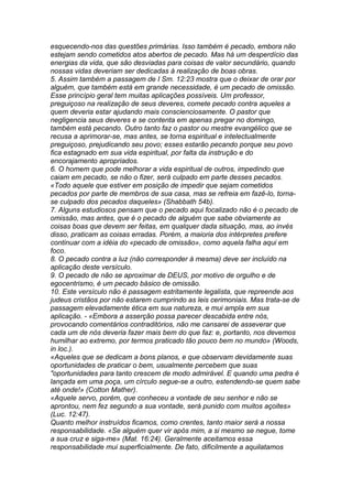 esquecendo-nos das questões primárias. Isso também é pecado, embora não 
estejam sendo cometidos atos abertos de pecado. Mas há um desperdício das 
energias da vida, que são desviadas para coisas de valor secundário, quando 
nossas vidas deveriam ser dedicadas à realização de boas obras. 
5. Assim também a passagem de I Sm. 12:23 mostra que o deixar de orar por 
alguém, que também está em grande necessidade, é um pecado de omissão. 
Esse princípio geral tem muitas aplicações possíveis. Um professor, 
preguiçoso na realização de seus deveres, comete pecado contra aqueles a 
quem deveria estar ajudando mais conscienciosamente. O pastor que 
negligencia seus deveres e se contenta em apenas pregar no domingo, 
também está pecando. Outro tanto faz o pastor ou mestre evangélico que se 
recusa a aprimorar-se, mas antes, se torna espiritual e intelectualmente 
preguiçoso, prejudicando seu povo; esses estarão pecando porque seu povo 
fica estagnado em sua vida espiritual, por falta da instrução e do 
encorajamento apropriados. 
6. O homem que pode melhorar a vida espiritual de outros, impedindo que 
caiam em pecado, se não o fizer, será culpado em parte desses pecados. 
«Todo aquele que estiver em posição de impedir que sejam cometidos 
pecados por parte de membros de sua casa, mas se refreia em fazê-lo, torna-se 
culpado dos pecados daqueles» (Shabbath 54b). 
7. Alguns estudiosos pensam que o pecado aqui focalizado não é o pecado de 
omissão, mas antes, que é o pecado de alguém que sabe obviamente as 
coisas boas que devem ser feitas, em qualquer dada situação, mas, ao invés 
disso, praticam as coisas erradas. Porém, a maioria dos intérpretes prefere 
continuar com a idéia do «pecado de omissão», como aquela falha aqui em 
foco. 
8. O pecado contra a luz (não corresponder à mesma) deve ser incluído na 
aplicação deste versículo. 
9. O pecado de não se aproximar de DEUS, por motivo de orgulho e de 
egocentrismo, é um pecado básico de omissão. 
10. Este versículo não é passagem estritamente legalista, que repreende aos 
judeus cristãos por não estarem cumprindo as leis cerimoniais. Mas trata-se de 
passagem elevadamente ética em sua natureza, e mui ampla em sua 
aplicação. - «Embora a asserção possa parecer descabida entre nós, 
provocando comentários contraditórios, não me cansarei de asseverar que 
cada um de nós deveria fazer mais bem do que faz: e, portanto, nos devemos 
humilhar ao extremo, por termos praticado tão pouco bem no mundo» (Woods, 
in loc.). 
«Aqueles que se dedicam a bons planos, e que observam devidamente suas 
oportunidades de praticar o bem, usualmente percebem que suas 
"oportunidades para tanto crescem de modo admirável. E quando uma pedra é 
lançada em uma poça, um círculo segue-se a outro, estendendo-se quem sabe 
até onde!» (Cotton Mather). 
«Aquele servo, porém, que conheceu a vontade de seu senhor e não se 
aprontou, nem fez segundo a sua vontade, será punido com muitos açoites» 
(Luc. 12:47). 
Quanto melhor instruídos ficamos, como crentes, tanto maior será a nossa 
responsabilidade. «Se alguém quer vir após mim, a si mesmo se negue, tome 
a sua cruz e siga-me» (Mat. 16:24). Geralmente aceitamos essa 
responsabilidade mui superficialmente. De fato, dificilmente a aquilatamos 
 