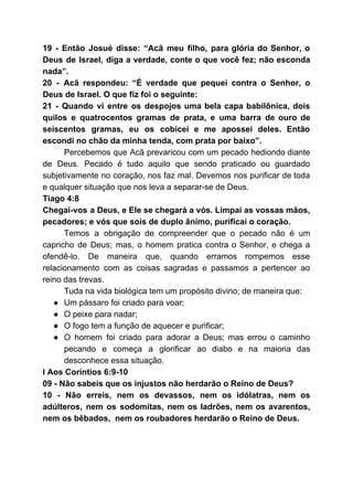 19 - Então Josué disse: “Acã meu filho, para glória do Senhor, o
Deus de Israel, diga a verdade, conte o que você fez; não esconda
nada”.
20 - Acã respondeu: “É verdade que pequei contra o Senhor, o
Deus de Israel. O que fiz foi o seguinte:
21 - Quando vi entre os despojos uma bela capa babilônica, dois
quilos e quatrocentos gramas de prata, e uma barra de ouro de
seiscentos gramas, eu os cobicei e me apossei deles. Então
escondi no chão da minha tenda, com prata por baixo”.
Percebemos que Acã prevaricou com um pecado hediondo diante
de Deus. Pecado é tudo aquilo que sendo praticado ou guardado
subjetivamente no coração, nos faz mal. Devemos nos purificar de toda
e qualquer situação que nos leva a separar-se de Deus.
Tiago 4:8
Chegai-vos a Deus, e Ele se chegará a vós. Limpai as vossas mãos,
pecadores; e vós que sois de duplo ânimo, purificai o coração.
Temos a obrigação de compreender que o pecado não é um
capricho de Deus; mas, o homem pratica contra o Senhor, e chega a
ofendê-lo. ​De maneira que, quando erramos rompemos esse
relacionamento com as coisas sagradas e passamos a pertencer ao
reino das trevas.
Tuda na vida biológica tem um propósito divino; de maneira que:
● Um pássaro foi criado para voar;
● O peixe para nadar;
● O fogo tem a função de aquecer e purificar;
● O homem foi criado para adorar a Deus; mas errou o caminho
pecando e começa a glorificar ao diabo e na maioria das
desconhece essa situação.
I Aos Coríntios 6:9-10
09 - Não sabeis que os injustos não herdarão o Reino de Deus?
10 - Não erreis, nem os devassos, nem os idólatras, nem os
adúlteros, nem os sodomitas, nem os ladrões, nem os avarentos,
nem os bêbados, nem os roubadores herdarão o Reino de Deus.
 