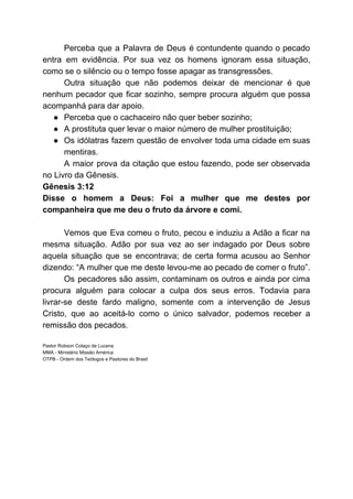 Perceba que a Palavra de Deus é contundente quando o pecado
entra em evidência. Por sua vez os homens ignoram essa situação,
como se o silêncio ou o tempo fosse apagar as transgressões.
Outra situação que não podemos deixar de mencionar é que
nenhum pecador que ficar sozinho, sempre procura alguém que possa
acompanhá para dar apoio.
● Perceba que o cachaceiro não quer beber sozinho;
● A prostituta quer levar o maior número de mulher prostituição;
● Os idólatras fazem questão de envolver toda uma cidade em suas
mentiras.
A maior prova da citação que estou fazendo, pode ser observada
no Livro da Gênesis.
Gênesis 3:12
Disse o homem a Deus: Foi a mulher que me destes por
companheira que me deu o fruto da árvore e comi.
Vemos que Eva comeu o fruto, pecou e induziu a Adão a ficar na
mesma situação. Adão por sua vez ao ser indagado por Deus sobre
aquela situação que se encontrava; de certa forma acusou ao Senhor
dizendo: “A mulher que me deste levou-me ao pecado de comer o fruto”.
Os pecadores são assim, contaminam os outros e ainda por cima
procura alguém para colocar a culpa dos seus erros. Todavia para
livrar-se deste fardo maligno, somente com a intervenção de Jesus
Cristo, que ao aceitá-lo como o único salvador, podemos receber a
remissão dos pecados.
Pastor Robson Colaço de Lucena
MMA - Ministério Missão América
OTPB - Ordem dos Teólogos e Pastores do Brasil
 