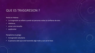 QUE ES TRASGRESION ?
Peshá en Hebreo
• La trasgresión se refiere cuando las personas violan la confianza de otro
• rebelarse,
• armar una revuelta
• quebrantar
Paraptoma en griego
• transgresión voluntaria
• la persona sabe que está haciendo algo malo y aun así lo hace
 