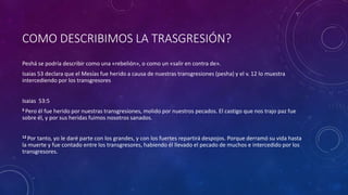 COMO DESCRIBIMOS LA TRASGRESIÓN?
Peshá se podría describir como una «rebelión», o como un «salir en contra de».
Isaias 53 declara que el Mesías fue herido a causa de nuestras transgresiones (pesha) y el v. 12 lo muestra
intercediendo por los transgresores
Isaias 53:5
5 Pero él fue herido por nuestras transgresiones, molido por nuestros pecados. El castigo que nos trajo paz fue
sobre él, y por sus heridas fuimos nosotros sanados.
12 Por tanto, yo le daré parte con los grandes, y con los fuertes repartirá despojos. Porque derramó su vida hasta
la muerte y fue contado entre los transgresores, habiendo él llevado el pecado de muchos e intercedido por los
transgresores.
 