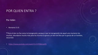 POR QUIEN ENTRA ?
Por Adán
• Romanos 5:15
15 Pero el don no fue como la transgresión; porque si por la transgresión de aquel uno murieron los
muchos, abundaron mucho más para los muchos la gracia y el don de Dios por la gracia de un hombre,
Jesucristo
• https://www.youtube.com/watch?v=CVF0bknoeFA
 