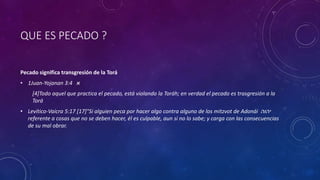 QUE ES PECADO ?
Pecado significa transgresión de la Torá
• 1Juan-Yojanan 3:4 ‫א‬
[4]Todo aquel que practica el pecado, está violando la Toráh; en verdad el pecado es trasgresión a la
Torá
• Levítico-Vaicra 5:17 [17]"Si alguien peca por hacer algo contra alguno de los mitzvot de Adonái ‫יהוה‬
referente a cosas que no se deben hacer, él es culpable, aun si no lo sabe; y carga con las consecuencias
de su mal obrar.
 