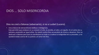 DIOS … SOLO MISERICORDIA
Dios no creó a Sátanas (adversario), si no a Luzbel (Lucero).
• Una criatura de extraordinaria belleza e inteligencia.
Este permitió que anidaran en su corazón el celo, la envidia, el odio y el orgullo. En el colmo de su
extravio, pretendió ser igual aDios. Se rebeló contra Dios acusandolo de tirania y desamor. Dios no
destruyó a Sátanas para que se manifestará en toda su crudeza la malignidad de su proceder, y no
quedará dudas acerca de su justicia y el amor de Dios.
 