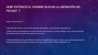 DEBE ENTONCES EL HOMBRE BUSCAR LA LIBERACIÓN DEL
PECADO ?
Isaias -Ieshaiah 59:1-2
[1]El Brazo de Adonái ‫יהוה‬no se ha acortado para salvar, y tiene buenos oídos para oír.
[2]Mas vuestras iniquidades han hecho división entre vosotros y vuestro Adonái ‫יהוה‬y vuestros pecados
han hecho ocultar su rostro de vosotros, para no oir.
El Mashíaj (Mesías) vino para liberar al hombre del poder del pecado, es decir, para quitar el pecado del
hombre, haciendo que este no pueda nunca más violar la Torá: Mateo-Matityah 1:21
 