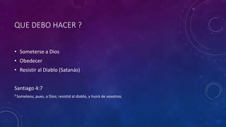 QUE DEBO HACER ?
• Someterse a Dios
• Obedecer
• Resistir al Diablo (Satanás)
Santiago 4:7
7 Someteos, pues, a Dios; resistid al diablo, y huirá de vosotros.
 