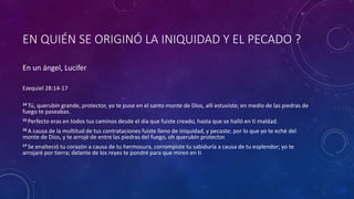 EN QUIÉN SE ORIGINÓ LA INIQUIDAD Y EL PECADO ?
En un ángel, Lucifer
Ezequiel 28:14-17
14 Tú, querubín grande, protector, yo te puse en el santo monte de Dios, allí estuviste; en medio de las piedras de
fuego te paseabas.
15 Perfecto eras en todos tus caminos desde el día que fuiste creado, hasta que se halló en ti maldad.
16 A causa de la multitud de tus contrataciones fuiste lleno de iniquidad, y pecaste; por lo que yo te eché del
monte de Dios, y te arrojé de entre las piedras del fuego, oh querubín protector.
17 Se enalteció tu corazón a causa de tu hermosura, corrompiste tu sabiduría a causa de tu esplendor; yo te
arrojaré por tierra; delante de los reyes te pondré para que miren en ti
 