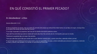 EN QUÉ CONSISTIÓ EL PRIMER PECADO?
En desobedecer a Dios
Genesis (Bereshit) 3:1-6
3 Pero la serpiente era astuta, más que todos los animales del campo que Jehová Dios había hecho; la cual dijo a la mujer: ¿Conque Dios
os ha dicho: No comáis de todo árbol del huerto?
2 Y la mujer respondió a la serpiente: Del fruto de los árboles del huerto podemos comer;
3 pero del fruto del árbol que está en medio del huerto dijo Dios: No comeréis de él, ni le tocaréis, para que no muráis.
4 Entonces la serpiente dijo a la mujer: No moriréis;
5 sino que sabe Dios que el día que comáis de él, serán abiertos vuestros ojos, y seréis como Dios, sabiendo el bien y el mal.
6 Y vio la mujer que el árbol era bueno para comer, y que era agradable a los ojos, y árbol codiciable para alcanzar la sabiduría; y tomó de
su fruto, y comió; y dio también a su marido, el cual comió así como ella.
 