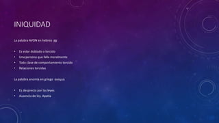INIQUIDAD
La palabra AVON en hebreo ‫ן‬ ֹ֛
‫ו‬ָ‫ע‬
• Es estar doblado o torcido
• Una persona que falla moralmente
• Toda clase de comportamiento torcido
• Relaciones torcidas
La palabra anomía en griego ανομια
• Es desprecio por las leyes
• Ausencia de ley. Apatía
 