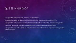 QUE ES INIQUIDAD ?
La iniquidad se refiere a nuestra condición delante de Dios
La iniquidad proviene de Satanás o del querubín protector caído Luzbel (Ezequiel 28:1-19)
La iniquidad se refiere a la condición del hombre ante Dios después de haber transgredido o pecado
Puesto que la iniquidad es un asunto delante de Dios, debe ser expiada en el Lugar Santo
La iniquidad corresponde a la raíz del mal, no es fácilmente visible como las obras de la carne (pecado)
(Gálatas 5:19-21).
 