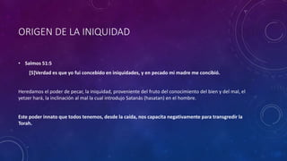 ORIGEN DE LA INIQUIDAD
• Salmos 51:5
[5]Verdad es que yo fui concebido en iniquidades, y en pecado mi madre me concibió.
Heredamos el poder de pecar, la iniquidad, proveniente del fruto del conocimiento del bien y del mal, el
yetzer hará, la inclinación al mal la cual introdujo Satanás (hasatan) en el hombre.
Este poder innato que todos tenemos, desde la caída, nos capacita negativamente para transgredir la
Torah.
 