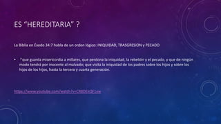 ES “HEREDITARIA” ?
La Biblia en Éxodo 34:7 habla de un orden lógico: INIQUIDAD, TRASGRESION y PECADO
• 7 que guarda misericordia a millares, que perdona la iniquidad, la rebelión y el pecado, y que de ningún
modo tendrá por inocente al malvado; que visita la iniquidad de los padres sobre los hijos y sobre los
hijos de los hijos, hasta la tercera y cuarta generación.
https://www.youtube.com/watch?v=CR8DEkQF1xw
 