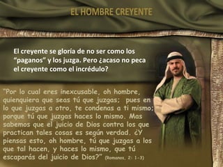 El creyente se gloría de no ser como los “paganos” y los juzga. Pero ¿acaso no peca el creyente como el incrédulo? “ Por lo cual eres inexcusable, oh hombre, quienquiera que seas tú que juzgas;  pues en lo que juzgas a otro, te condenas a ti mismo; porque tú que juzgas haces lo mismo. Mas sabemos que el juicio de Dios contra los que practican tales cosas es según verdad. ¿Y piensas esto, oh hombre, tú que juzgas a los que tal hacen, y haces lo mismo, que tú escaparás del juicio de Dios?”  (Romanos, 2: 1-3) EL HOMBRE CREYENTE 