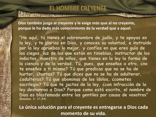 Dios también juzga al creyente y le exige más que al no creyente, porque le ha dado más conocimiento de la verdad que a aquel. “ He aquí, tú tienes el sobrenombre de judío, y te apoyas en la ley, y te glorías en Dios, y conoces su voluntad, e instruido por la ley apruebas lo mejor, y confías en que eres guía de los ciegos, luz de los que están en tinieblas, instructor de los indoctos, maestro de niños, que tienes en la ley la forma de la ciencia y de la verdad. Tú, pues, que enseñas a otro, ¿no te enseñas a ti mismo? Tú que predicas que no se ha de hurtar, ¿hurtas? Tú que dices que no se ha de adulterar, ¿adulteras? Tú que abominas de los ídolos, ¿cometes sacrilegio? Tú que te jactas de la ley, ¿con infracción de la ley deshonras a Dios? Porque como está escrito, el nombre de Dios es blasfemado entre los gentiles por causa de vosotros” (Romanos, 2: 17-24) La única solución para el creyente es entregarse a Dios cada momento de su vida. EL HOMBRE CREYENTE 